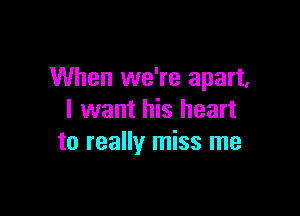 When we're apart,

I want his heart
to really miss me