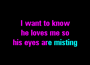 I want to know

he loves me so
his eyes are misting