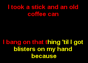 I took a stick and an old
coffee can

I bang on that thing 'til I got
blisters on my hand
because