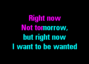 Right now
Not tomorrow,

but right now
I want to he wanted