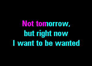 Not tomorrow,

but right now
I want to he wanted
