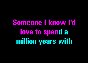 Someone I know I'd
love to spend a

million years with
