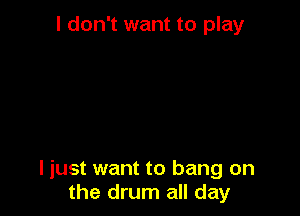 I don't want to play

I just want to bang on
the drum all day