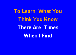 To Learn What You
Think You Know

There Are Times
When I Find