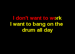 I don't want to work
I want to bang on the

drum all day