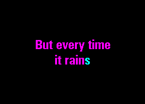 But every time

it rains