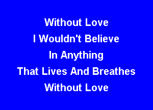 Without Love
lWouldn't Believe
In Anything

That Lives And Breathes
Without Love
