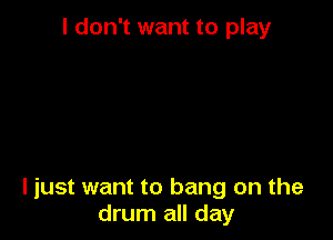 I don't want to play

ljust want to bang on the
drum all day
