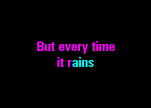 But every time

it rains