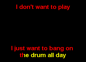 I don't want to play

I just want to bang on
the drum all day