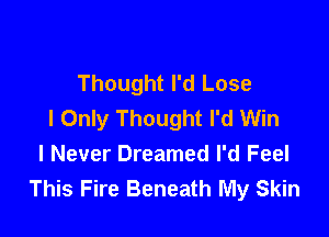 Thought I'd Lose
I Only Thought I'd Win

I Never Dreamed I'd Feel
This Fire Beneath My Skin