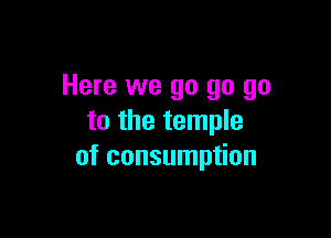 Here we go go go

to the temple
of consumption