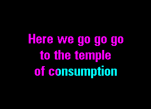 Here we go go go

to the temple
of consumption