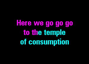 Here we go go go

to the temple
of consumption