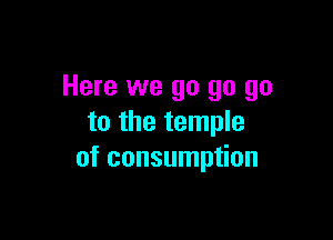 Here we go go go

to the temple
of consumption