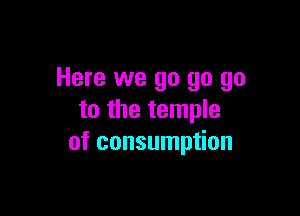 Here we go go go

to the temple
of consumption