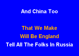 And China Too

That We Make

Will Be England
Tell All The Folks In Russia