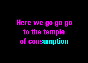 Here we go go go

to the temple
of consumption