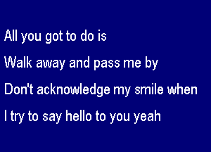 All you got to do is

Walk away and pass me by

Don't acknowledge my smile when

ltry to say hello to you yeah