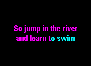So jump in the river

and learn to swim