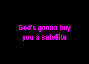 God's gonna buy

you a satellite