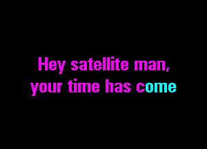 Hey satellite man.

your time has come