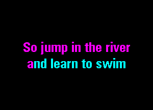 So jump in the river

and learn to swim