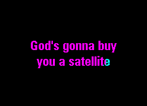 God's gonna buy

you a satellite
