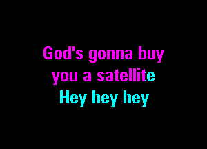 God's gonna buy

you a satellite
Hey hey hey