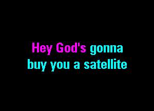 Hey God's gonna

buy you a satellite