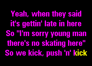 Yeah, when they said
it's gettin' late in here
So I'm sorry young man
there's no skating here
So we kick, push 'n' kick