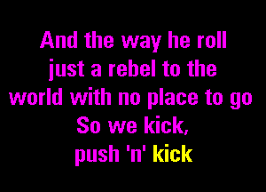 And the way he roll
just a rebel to the

world with no place to go
So we kick.
push 'n' kick