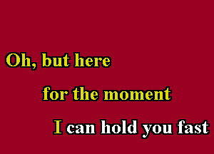 Oh, but here

for the moment

I can hold you fast