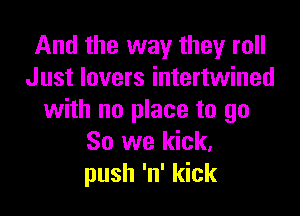 And the way they roll
Just lovers intertwined

with no place to go
So we kick.
push 'n' kick