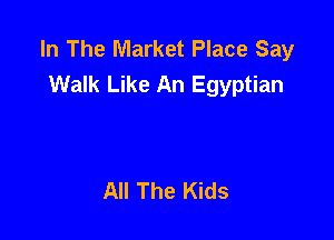 In The Market Place Say
Walk Like An Egyptian

All The Kids