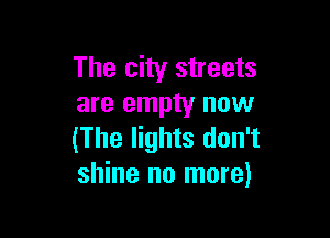 The city streets
are empty now

(The lights don't
shine no more)