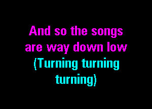 And so the songs
are way down low

(Turning turning
turning)