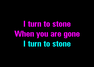 I turn to stone

When you are gone
I turn to stone