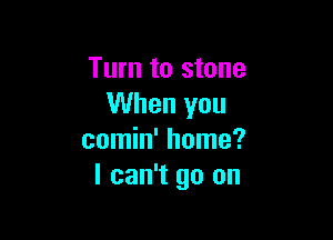 Turn to stone
When you

comin' home?
I can't go on