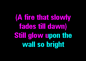 (A fire that slowly
fades till dawn)

Still glow upon the
wall so bright