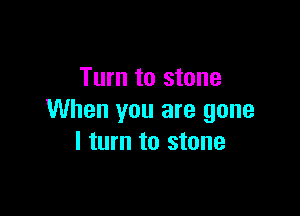 Turn to stone

When you are gone
I turn to stone