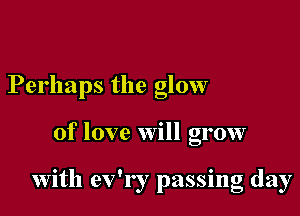 Perhaps the glow

of love will grow

with ev'r r passing day