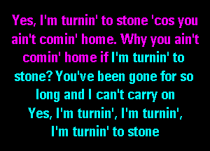 Yes, I'm turnin' to stone 'cos you
ain't comin' home. Why you ain't
comin' home if I'm turnin' to
stone? You've been gone for so
long and I can't carry on
Yes, I'm turnin', I'm turnin',
I'm turnin' to stone