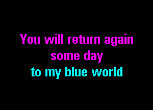 You will return again

some day
to my blue world