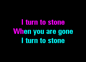 I turn to stone

When you are gone
I turn to stone