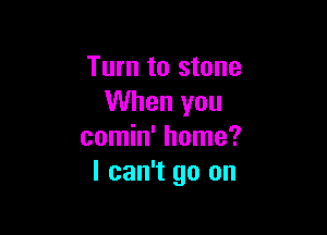 Turn to stone
When you

comin' home?
I can't go on