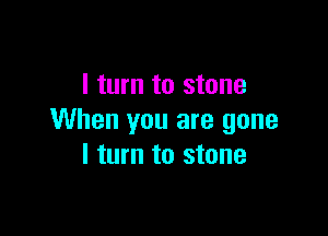 I turn to stone

When you are gone
I turn to stone