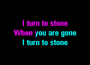 I turn to stone

When you are gone
I turn to stone
