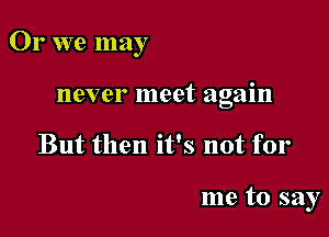 Or we may

never meet again
But then it's not for

me to say