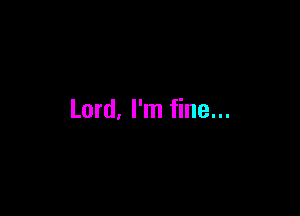Lord, I'm fine...
